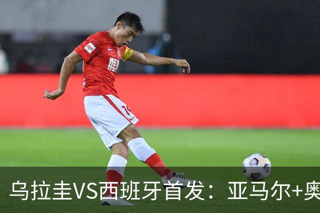 乌拉圭VS西班牙首发：亚马尔+奥亚萨瓦尔 巴尔韦德出战
