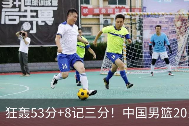 狂轰53分+8记三分！中国男篮20岁2米前锋崛起：崔永熙替身大闪耀